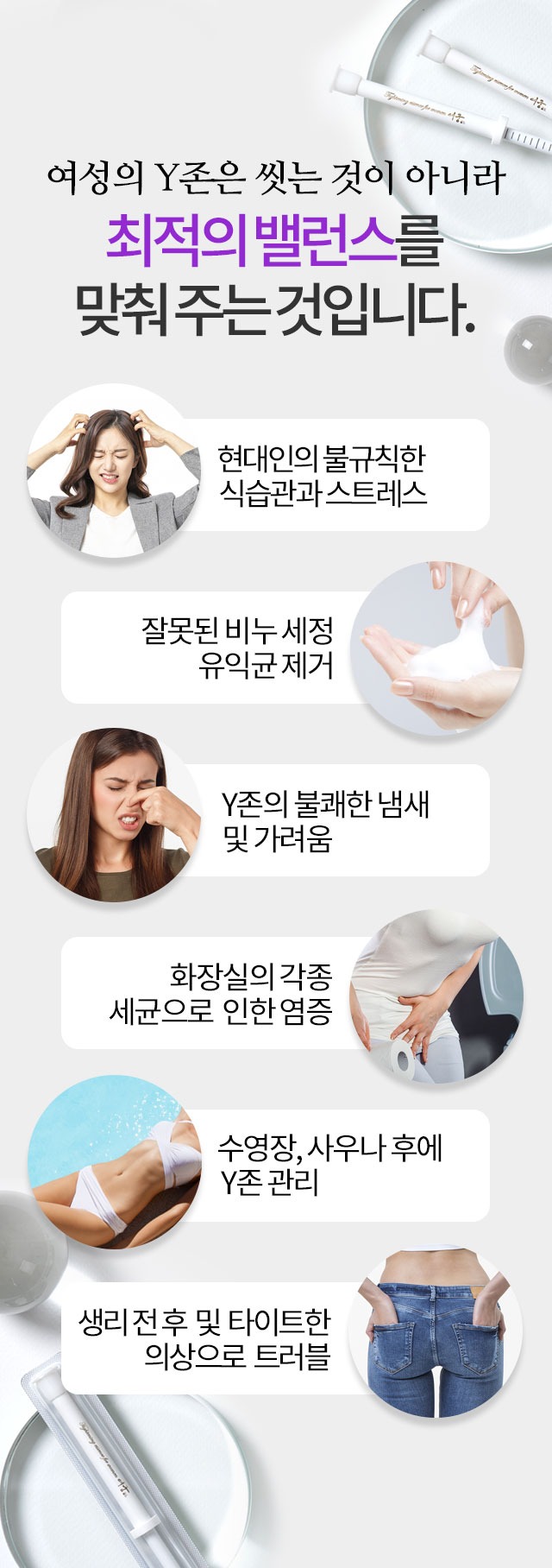 여성의 Y존은 씻는 것이 아니라 최적의 밸런스를 맞춰 주는 것입니다 현대인의 불규칙한 식습관과 스트레스 잘못된 비누 세정 유익균 제거 Y존의 불쾌한 냄새 및 가려움 화장실의 각종 세균으로 인한 염증 수영장 사우나 후에 Y존 관리 생리 전후 및 타이트한 의상으로 트러블