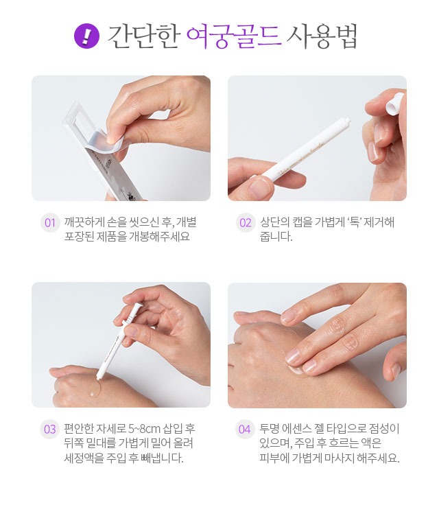 간단한 여궁골드 사용법 01 깨끗하게 손을 씻으신 후 개별 포장된 제품을 개봉해주세요 02 상단의 캡을 가볍게 톡 제거해줍니다 03 편안한 자세로 5~8cm 삽입 후 뒤쪽 밀대를 가볍게 밀어 올려 세정액을 주입 후 빼냅니다 04 투명 에센스 젤 타입으로 점성이 있으며 주입 후 흐르는 액은 피부에 가볍게 마사지 해주세요